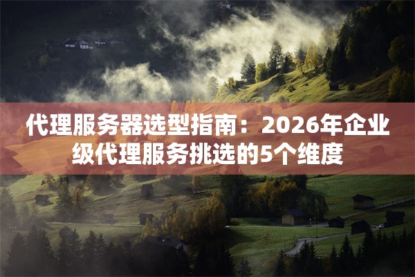 代理服务器选型指南：2026年企业级代理服务挑选的5个维度