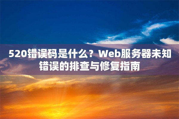 520错误码是什么？Web服务器未知错误的排查与修复指南