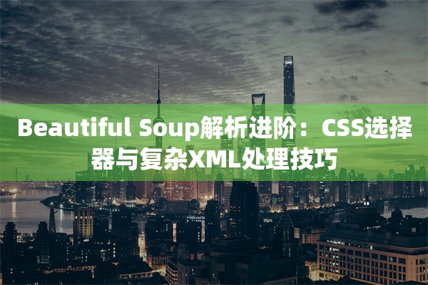 Beautiful Soup解析进阶：CSS选择器与复杂XML处理技巧