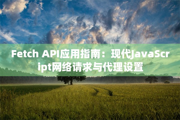 Fetch API应用指南：现代JavaScript网络请求与代理设置