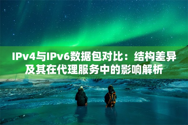 IPv4与IPv6数据包对比：结构差异及其在代理服务中的影响解析