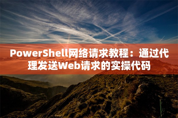 PowerShell网络请求教程：通过代理发送Web请求的实操代码