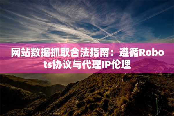 网站数据抓取合法指南：遵循Robots协议与代理IP伦理