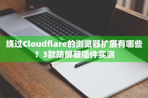 绕过Cloudflare的浏览器扩展有哪些？3款防屏蔽插件实测