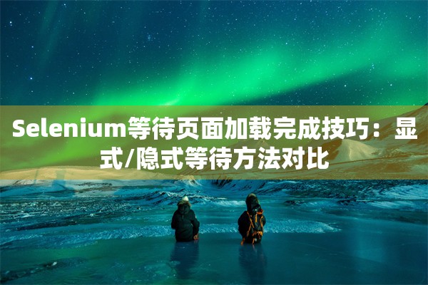 Selenium等待页面加载完成技巧：显式/隐式等待方法对比