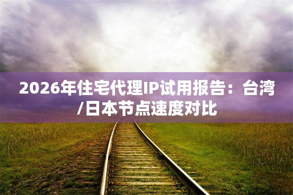 2026年住宅代理IP试用报告：台湾/日本节点速度对比