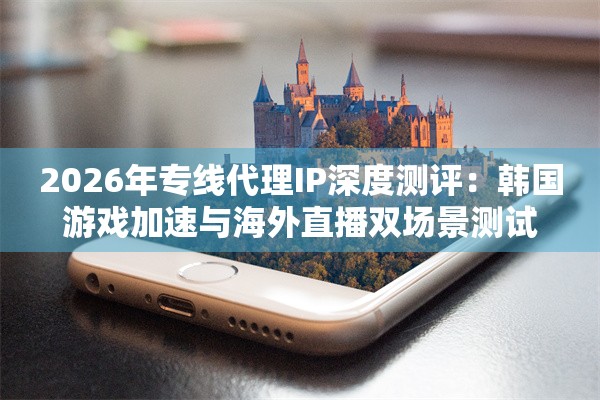 2026年专线代理IP深度测评：韩国游戏加速与海外直播双场景测试