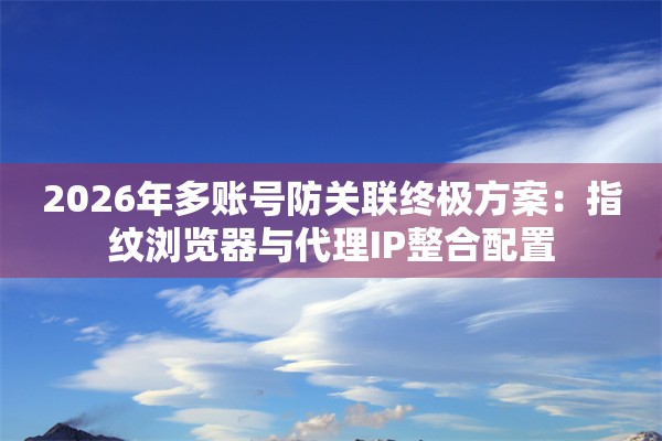 2026年多账号防关联终极方案：指纹浏览器与代理IP整合配置