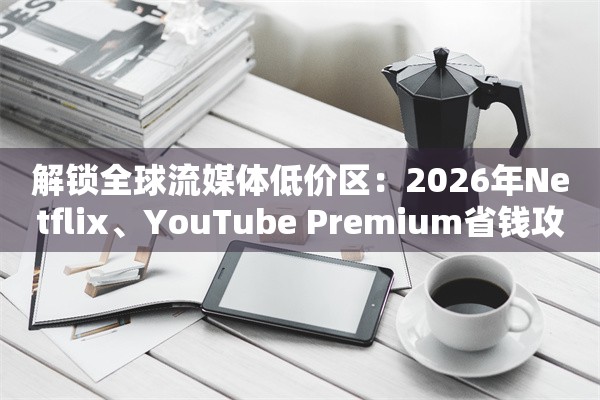 解锁全球流媒体低价区:2026年Netflix、YouTube Premium省钱攻略