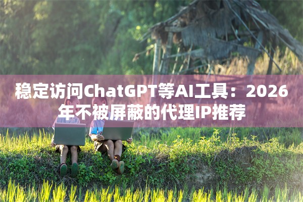 稳定访问ChatGPT等AI工具:2026年不被屏蔽的代理IP推荐