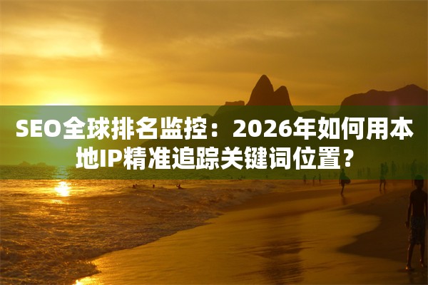 SEO全球排名监控:2026年如何用本地IP精准追踪关键词位置?