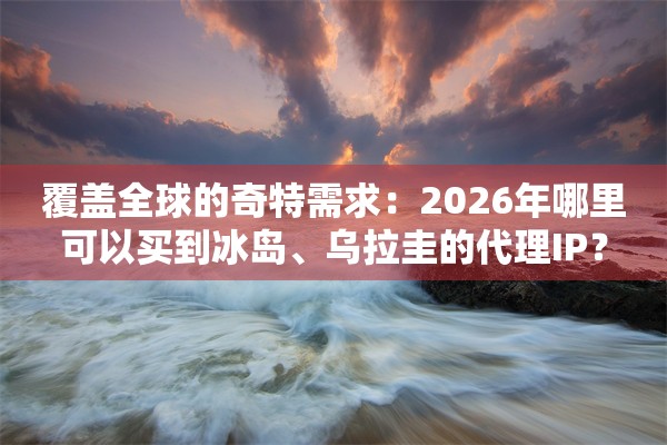 覆盖全球的奇特需求:2026年哪里可以买到冰岛、乌拉圭的代理IP?