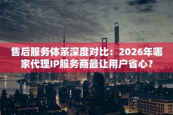 售后服务体系深度对比:2026年哪家代理IP服务商最让用户省心?