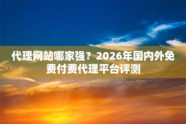 代理网站哪家强？2026年国内外免费付费代理平台评测