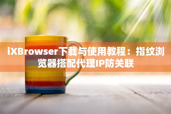 iXBrowser下载与使用教程：指纹浏览器搭配代理IP防关联