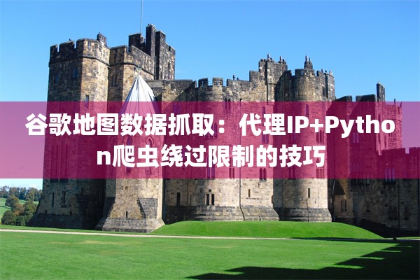 谷歌地图数据抓取:代理IP+Python爬虫绕过限制的技巧