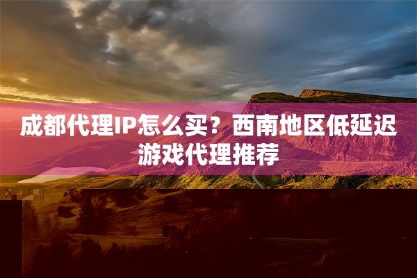 成都代理IP怎么买？西南地区低延迟游戏代理推荐