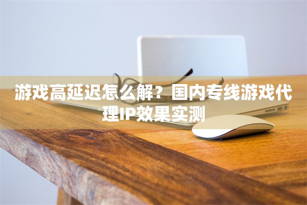 游戏高延迟怎么解？国内专线游戏代理IP效果实测