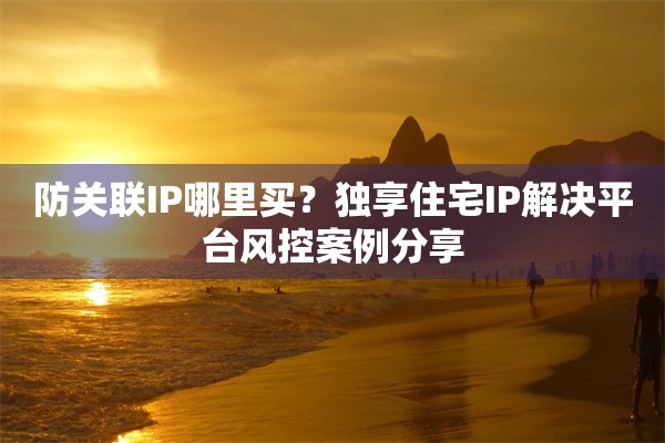 防关联IP哪里买?独享住宅IP解决平台风控案例分享