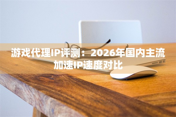 游戏代理IP评测:2026年国内主流加速IP速度对比