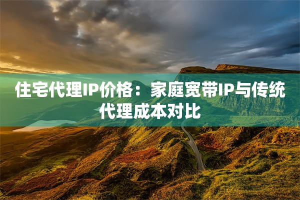 住宅代理IP价格：家庭宽带IP与传统代理成本对比