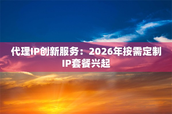 代理IP创新服务：2026年按需定制IP套餐兴起
