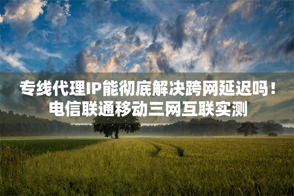 专线代理IP能彻底解决跨网延迟吗！电信联通移动三网互联实测