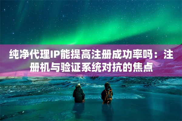 纯净代理IP能提高注册成功率吗：注册机与验证系统对抗的焦点