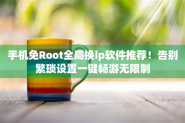 手机免Root全局换ip软件推荐！告别繁琐设置一键畅游无限制