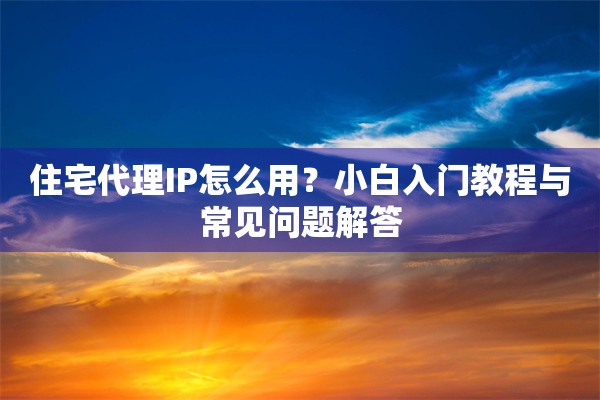 住宅代理IP怎么用？小白入门教程与常见问题解答
