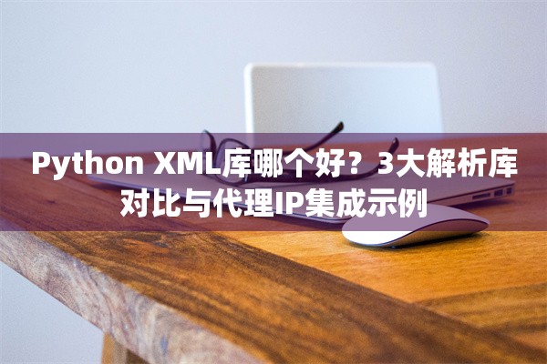 Python XML库哪个好？3大解析库对比与代理IP集成示例