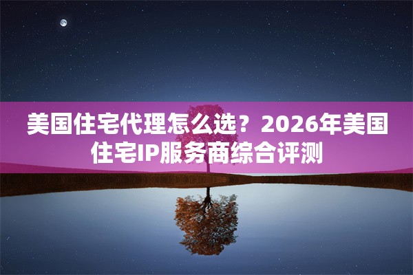 美国住宅代理怎么选？2026年美国住宅IP服务商综合评测