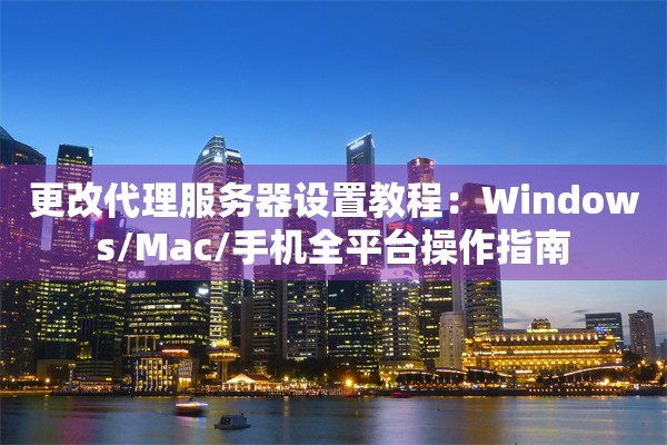 更改代理服务器设置教程：Windows/Mac/手机全平台操作指南