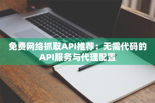 免费网络抓取API推荐：无需代码的API服务与代理配置