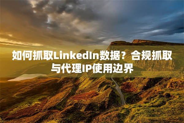 如何抓取LinkedIn数据？合规抓取与代理IP使用边界
