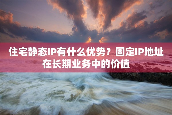 住宅静态IP有什么优势？固定IP地址在长期业务中的价值