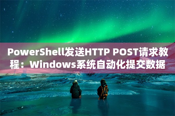 PowerShell发送HTTP POST请求教程：Windows系统自动化提交数据