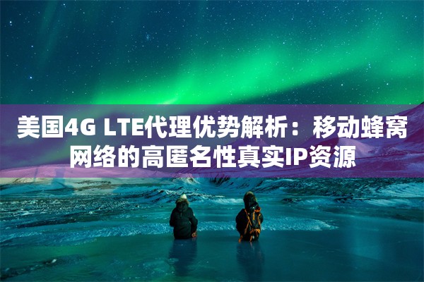 美国4G LTE代理优势解析：移动蜂窝网络的高匿名性真实IP资源