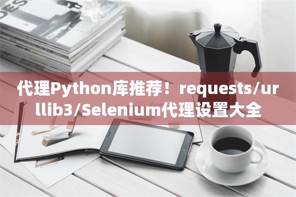 代理Python库推荐！requests/urllib3/Selenium代理设置大全