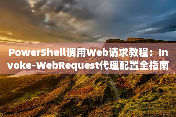 PowerShell调用Web请求教程：Invoke-WebRequest代理配置全指南
