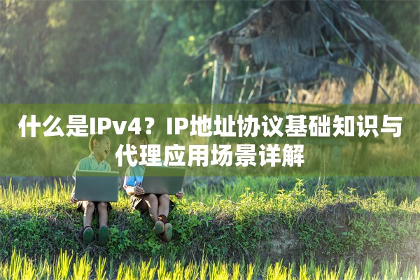 什么是IPv4？IP地址协议基础知识与代理应用场景详解