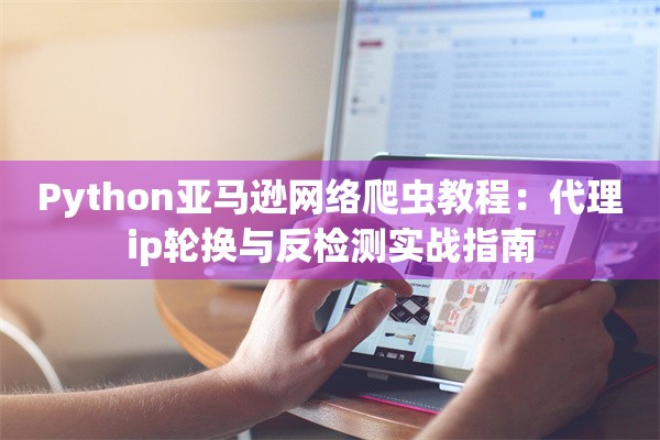 Python亚马逊网络爬虫教程：代理ip轮换与反检测实战指南