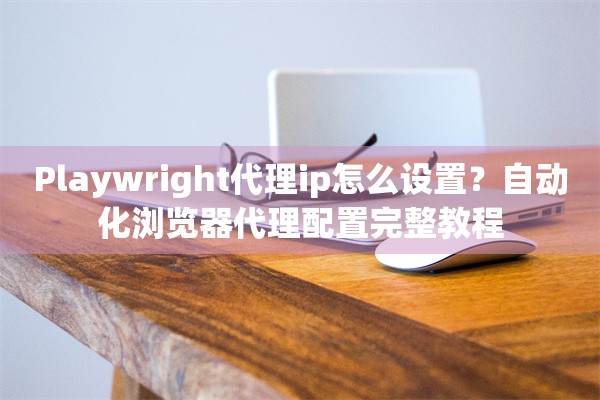 Playwright代理ip怎么设置？自动化浏览器代理配置完整教程