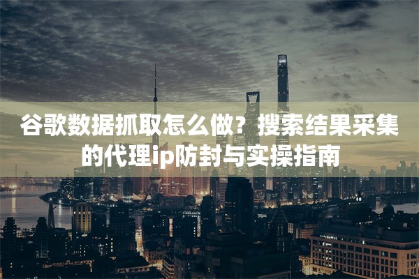 谷歌数据抓取怎么做？搜索结果采集的代理ip防封与实操指南