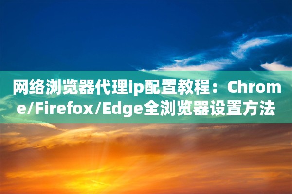网络浏览器代理ip配置教程：Chrome/Firefox/Edge全浏览器设置方法