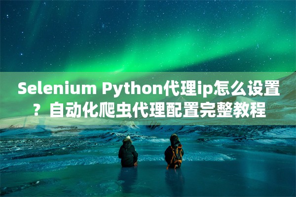 Selenium Python代理ip怎么设置？自动化爬虫代理配置完整教程