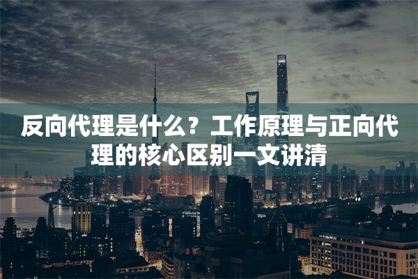 反向代理是什么？工作原理与正向代理的核心区别一文讲清