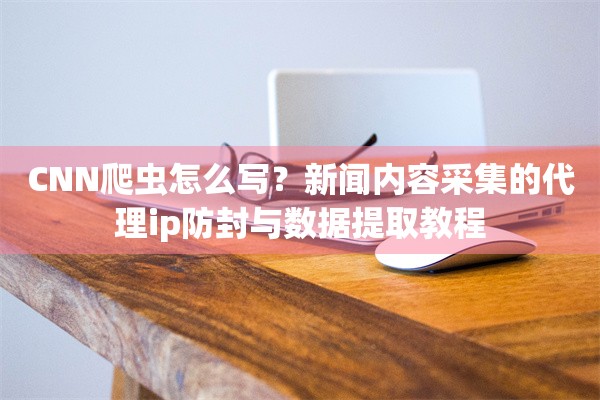 CNN爬虫怎么写?新闻内容采集的代理ip防封与数据提取教程