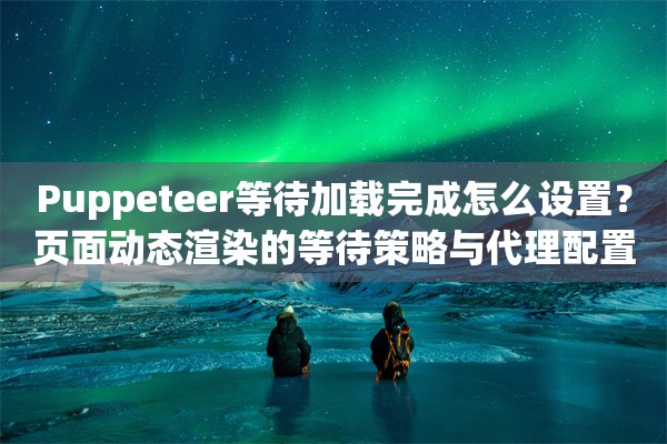 Puppeteer等待加载完成怎么设置?页面动态渲染的等待策略与代理配置