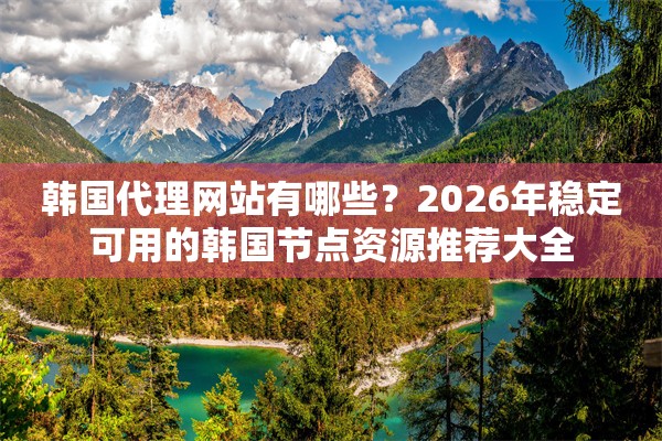 韩国代理网站有哪些？2026年稳定可用的韩国节点资源推荐大全